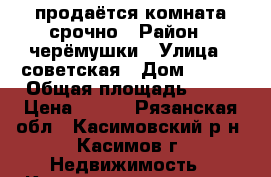 продаётся комната срочно › Район ­ черёмушки › Улица ­ советская › Дом ­ 189 › Общая площадь ­ 18 › Цена ­ 450 - Рязанская обл., Касимовский р-н, Касимов г. Недвижимость » Квартиры продажа   